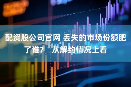 配资股公司官网 丢失的市场份额肥了谁？  从解约情况上看