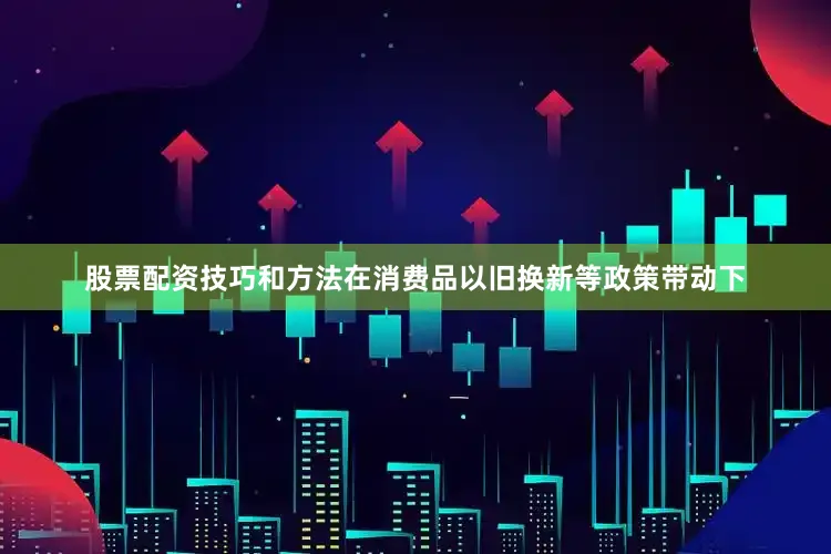 股票配资技巧和方法在消费品以旧换新等政策带动下