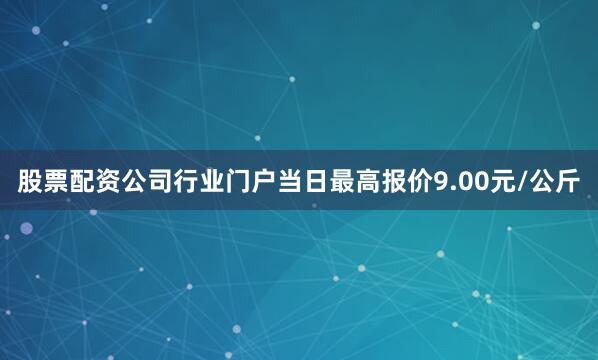 股票配资公司行业门户当日最高报价9.00元/公斤