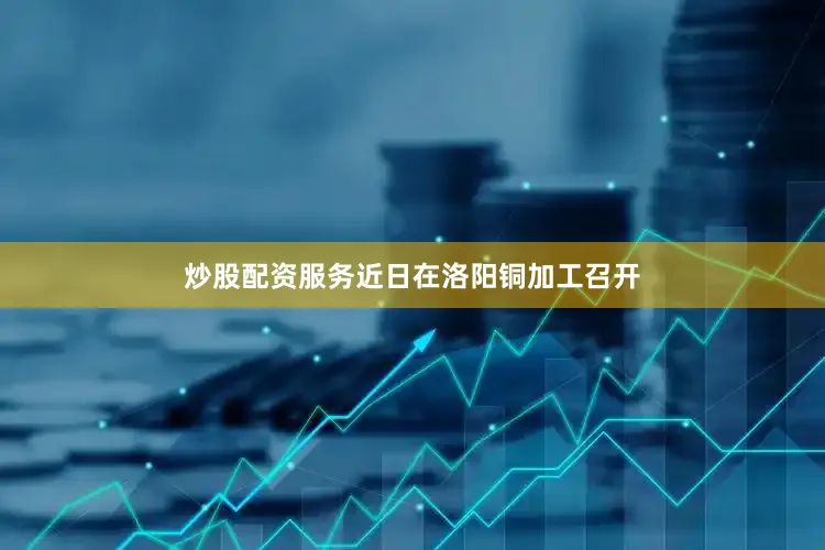 炒股配资服务近日在洛阳铜加工召开