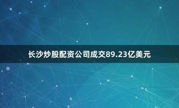 长沙炒股配资公司成交89.23亿美元