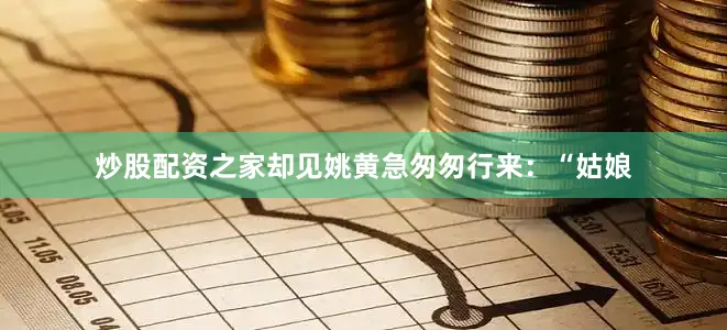 炒股配资之家却见姚黄急匆匆行来：“姑娘