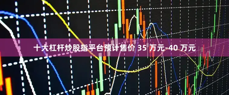 十大杠杆炒股指平台预计售价 35 万元-40 万元
