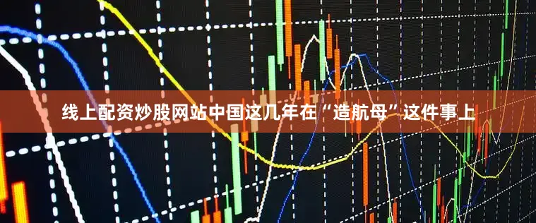 线上配资炒股网站中国这几年在“造航母”这件事上