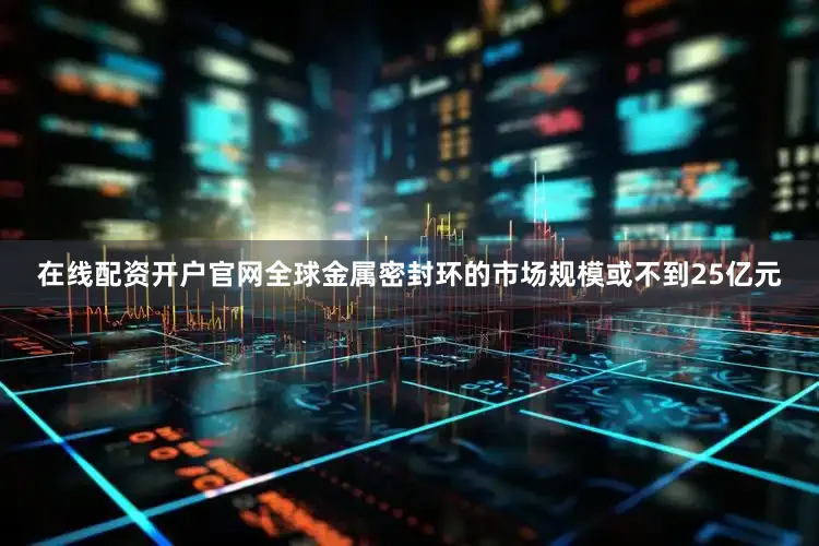 在线配资开户官网全球金属密封环的市场规模或不到25亿元