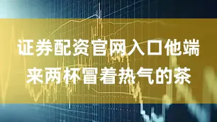 证券配资官网入口他端来两杯冒着热气的茶
