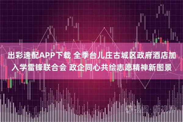 出彩速配APP下载 全季台儿庄古城区政府酒店加入学雷锋联合会 政企同心共绘志愿精神新图景