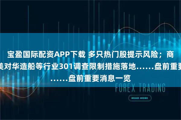 宝盈国际配资APP下载 多只热门股提示风险；商务部回应美对华造船等行业301调查限制措施落地……盘前重要消息一览