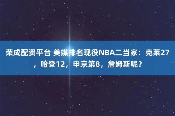 荣成配资平台 美媒排名现役NBA二当家：克莱27，哈登12，申京第8，詹姆斯呢？
