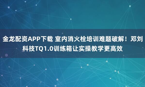 金龙配资APP下载 室内消火栓培训难题破解！邓刘科技TQ1.0训练箱让实操教学更高效