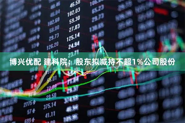 博兴优配 建科院：股东拟减持不超1%公司股份