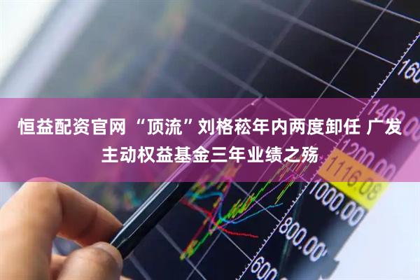 恒益配资官网 “顶流”刘格菘年内两度卸任 广发主动权益基金三年业绩之殇