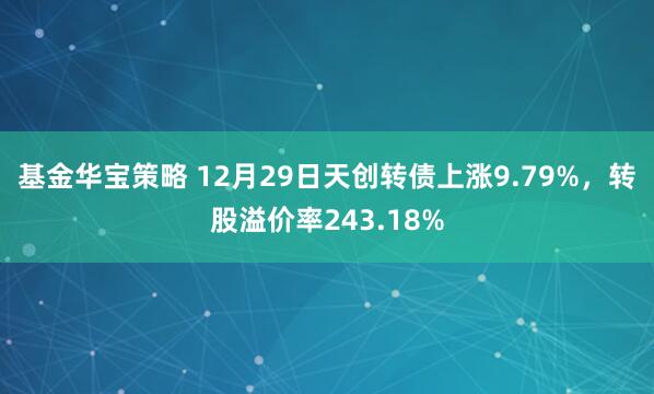 基金华宝策略 12月29日天创转债上涨9.79%，转股溢价率243.18%