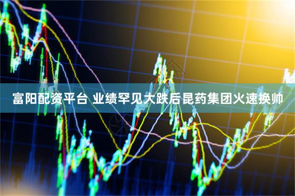 富阳配资平台 业绩罕见大跌后昆药集团火速换帅