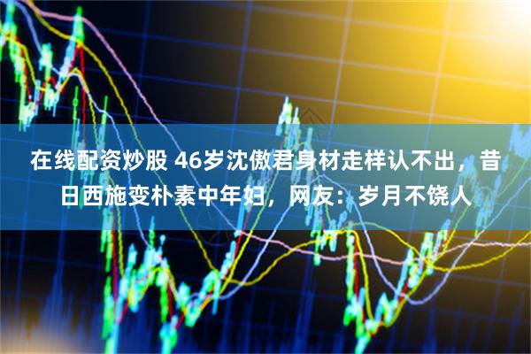 在线配资炒股 46岁沈傲君身材走样认不出，昔日西施变朴素中年妇，网友：岁月不饶人
