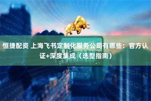 恒捷配资 上海飞书定制化服务公司有哪些：官方认证+深度集成（选型指南）