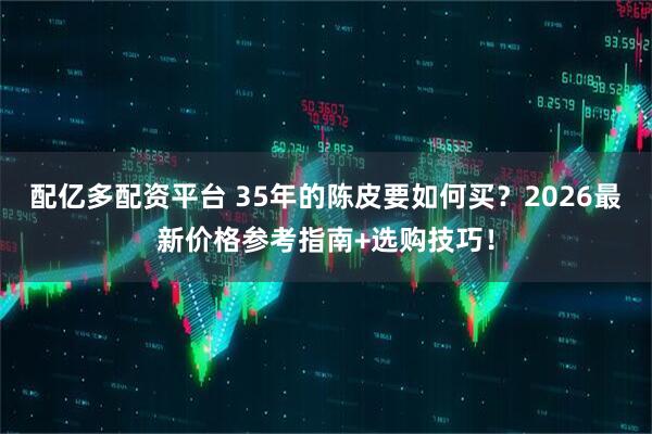 配亿多配资平台 35年的陈皮要如何买？2026最新价格参考指南+选购技巧！