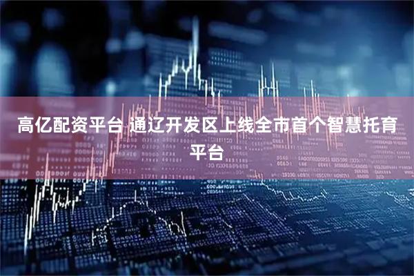 高亿配资平台 通辽开发区上线全市首个智慧托育平台