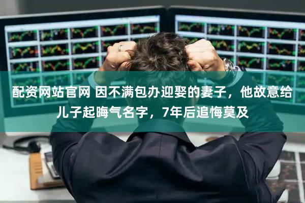 配资网站官网 因不满包办迎娶的妻子，他故意给儿子起晦气名字，7年后追悔莫及